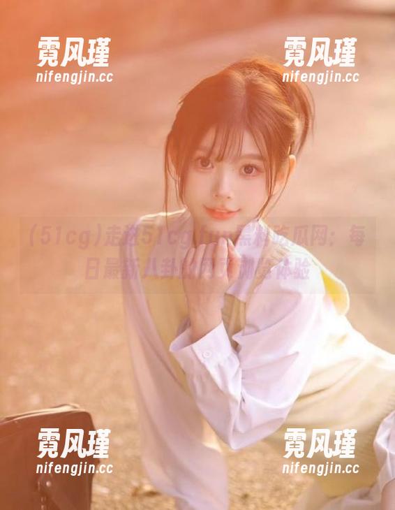 51cg 走进51cg.fun黑料吃瓜网:每日最新八卦的网页浏览体验