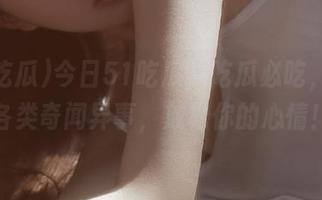 今日51吃瓜，吃瓜必吃，直达各类奇闻异事，放松你的心情！